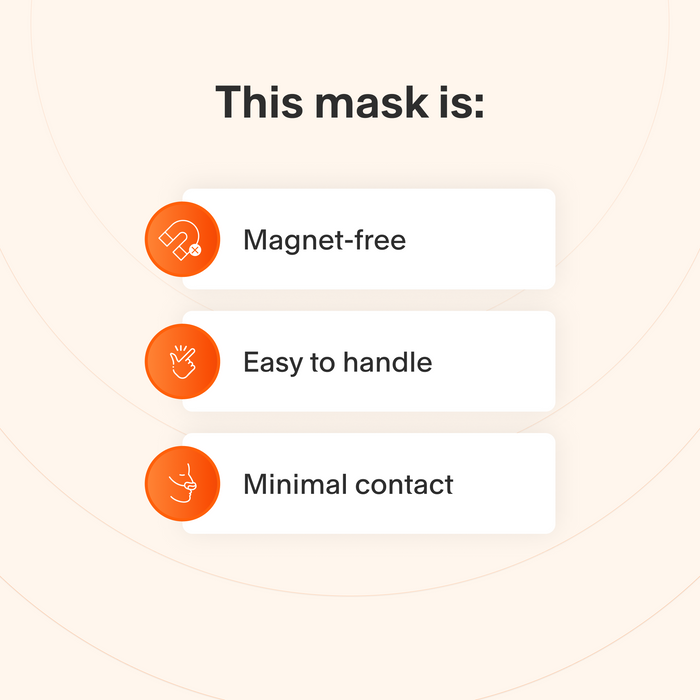 This mask does not use magnets, is easy to take apart and make adjustments to, and makes minimal contact with the skin to minimize feelings of claustrophobia.